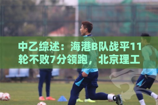 中乙综述：海港B队战平11轮不败7分领跑，北京理工补赛不敌山西