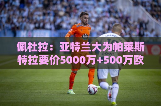 佩杜拉：亚特兰大为帕莱斯特拉要价5000万+500万欧，将引进萨沃纳