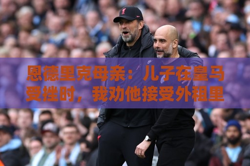 恩德里克母亲:儿子在皇马受挫时,我劝他接受外租里昂 恩德里克母亲:儿子在皇马受挫时,我劝他接受外租里昂