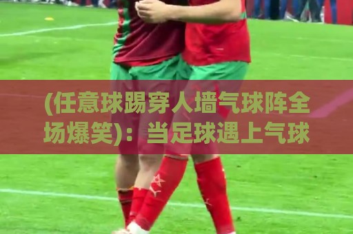 (任意球踢穿人墙气球阵全场爆笑):当足球遇上气球,全场笑疯!【任意球踢穿人墙气球阵全场爆笑】 (任意球踢穿人墙气球阵全场爆笑):当足球遇上气球,全场笑疯!【任意球踢穿人墙气球阵全场爆笑】
