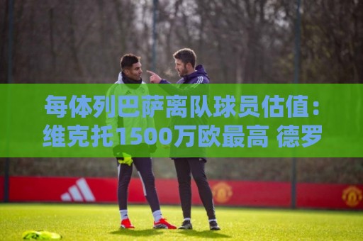 每体列巴萨离队球员估值:维克托1500万欧最高 德罗和瓦莱过千万 每体列巴萨离队球员估值:维克托1500万欧最高 德罗和瓦莱过千万