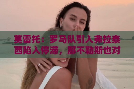 莫雷托:罗马队引入弗拉泰西陷入停滞,那不勒斯也对该球员有意 莫雷托:罗马队引入弗拉泰西陷入停滞,那不勒斯也对该球员有意