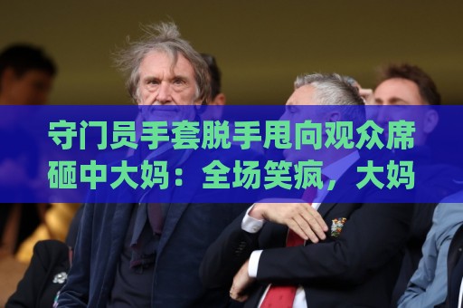 守门员手套脱手甩向观众席砸中大妈:全场笑疯,大妈当场表演“接化发”?!(守门员手套脱手甩向观众席砸中大妈) 守门员手套脱手甩向观众席砸中大妈:全场笑疯,大妈当场表演“接化发”?!(守门员手套脱手甩向观众席砸中大妈)