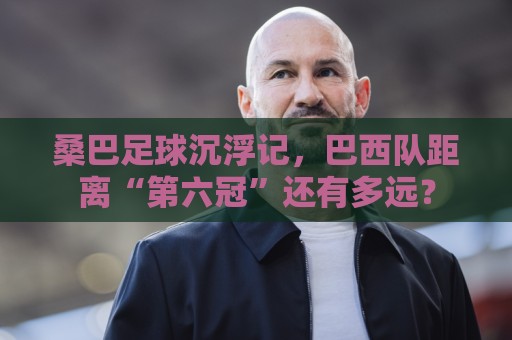 桑巴足球沉浮记,巴西队距离“第六冠”还有多远? 桑巴足球沉浮记,巴西队距离“第六冠”还有多远?