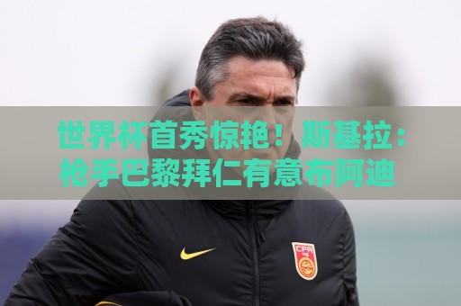 世界杯首秀惊艳！斯基拉：枪手巴黎拜仁有意布阿迪 里尔要7千万欧