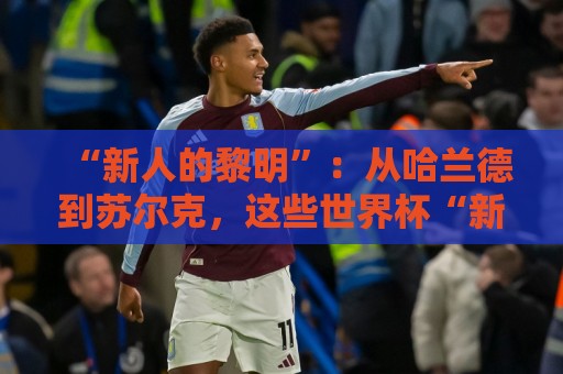 “新人的黎明”:从哈兰德到苏尔克,这些世界杯“新人”值得关注 “新人的黎明”:从哈兰德到苏尔克,这些世界杯“新人”值得关注