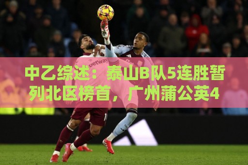 中乙综述:泰山B队5连胜暂列北区榜首,广州蒲公英4连胜遭终结 中乙综述:泰山B队5连胜暂列北区榜首,广州蒲公英4连胜遭终结