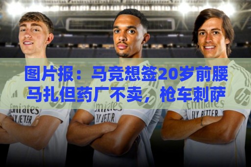 图片报:马竞想签20岁前腰马扎但药厂不卖,枪车刺萨也在关注 图片报:马竞想签20岁前腰马扎但药厂不卖,枪车刺萨也在关注