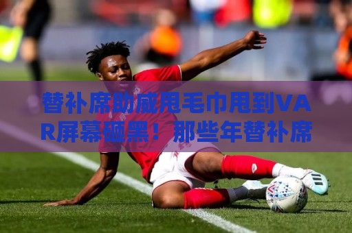 替补席助威甩毛巾甩到VAR屏幕砸黑！那些年替补席的神操作【替补席助威甩毛巾甩到VAR屏幕砸黑】
