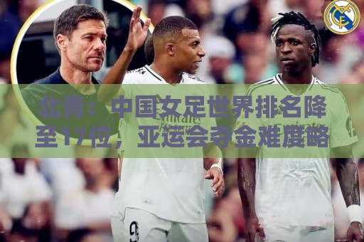 北青：中国女足世界排名降至17位，亚运会夺金难度略小于亚洲杯