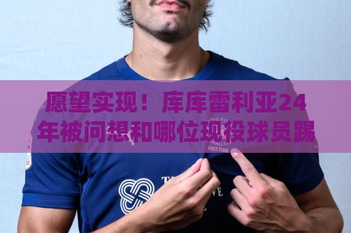 愿望实现!库库雷利亚24年被问想和哪位现役球员踢球:姆巴佩 愿望实现!库库雷利亚24年被问想和哪位现役球员踢球:姆巴佩