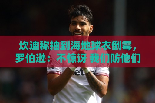 坎迪称抽到海地球衣倒霉,罗伯逊:不惊讶 我们防他们防得很好 坎迪称抽到海地球衣倒霉,罗伯逊:不惊讶 我们防他们防得很好