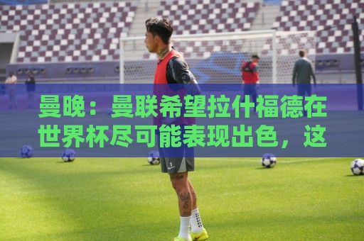 曼晚:曼联希望拉什福德在世界杯尽可能表现出色,这有助于出售他 曼晚:曼联希望拉什福德在世界杯尽可能表现出色,这有助于出售他