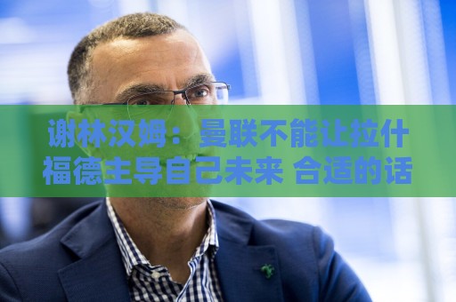 谢林汉姆：曼联不能让拉什福德主导自己未来 合适的话可让他归队