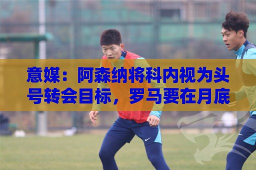 意媒：阿森纳将科内视为头号转会目标，罗马要在月底前卖一名球员